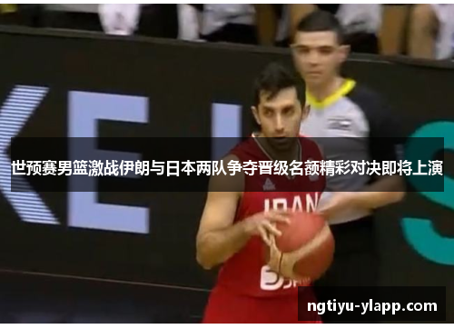 世预赛男篮激战伊朗与日本两队争夺晋级名额精彩对决即将上演