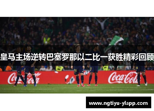皇马主场逆转巴塞罗那以二比一获胜精彩回顾